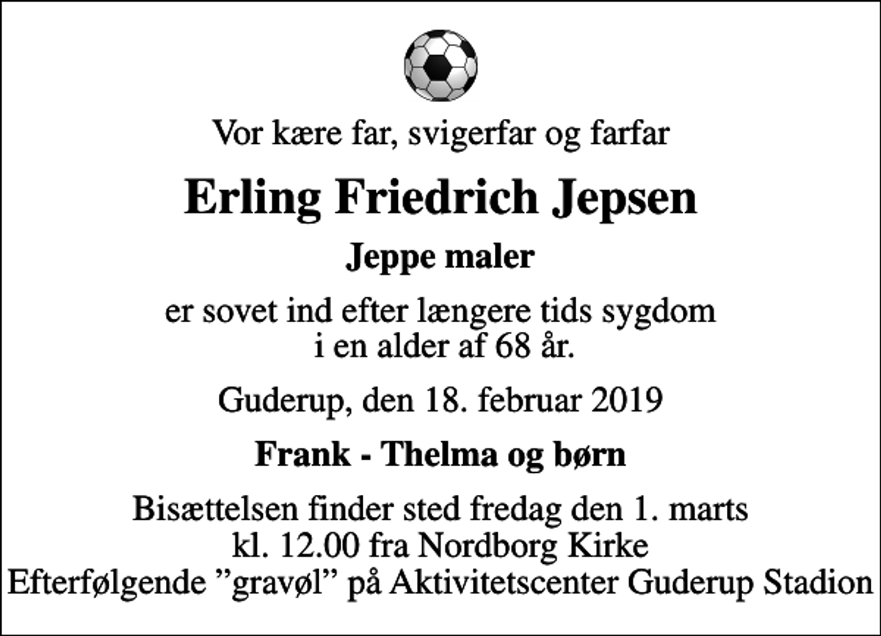 <p>Vor kære far, svigerfar og farfar<br />Erling Friedrich Jepsen<br />Jeppe maler<br />er sovet ind efter længere tids sygdom i en alder af 68 år.<br />Guderup, den 18. februar 2019<br />Frank - Thelma og børn<br />Bisættelsen finder sted fredag den 1. marts kl. 12.00 fra Nordborg Kirke Efterfølgende gravøl på Aktivitetscenter Guderup Stadion</p>