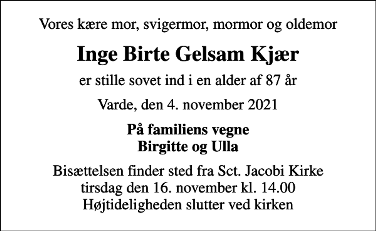 <p>Vores kære mor, svigermor, mormor og oldemor<br />Inge Birte Gelsam Kjær<br />er stille sovet ind i en alder af 87 år<br />Varde, den 4. november 2021<br />På familiens vegne Birgitte og Ulla<br />Bisættelsen finder sted fra Sct. Jacobi Kirke tirsdag den 16. november kl. 14.00 Højtideligheden slutter ved kirken</p>