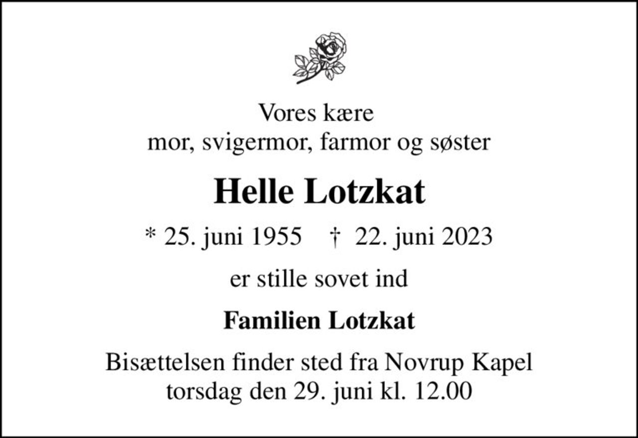 Vores kære  mor, svigermor, farmor og søster
Helle Lotzkat
* 25. juni 1955    ✝ 22. juni 2023
er stille sovet ind
Familien Lotzkat
Bisættelsen finder sted fra Novrup Kapel  torsdag den 29. juni kl. 12.00