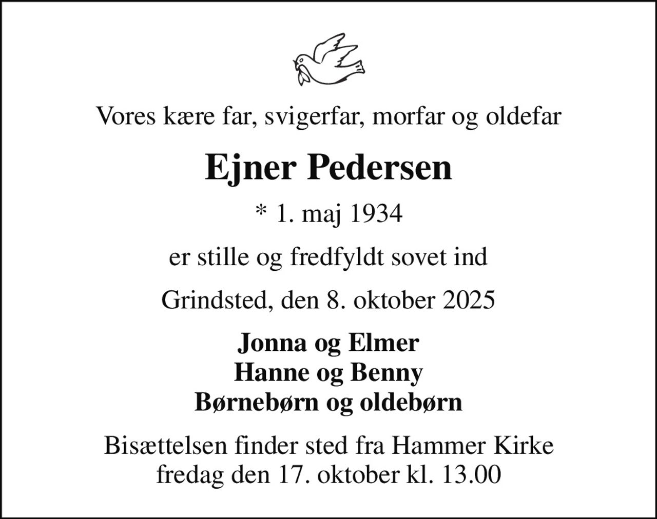 Vores kære far, svigerfar, morfar og oldefar
Ejner Pedersen
* 1. maj 1934
er stille og fredfyldt sovet ind
Grindsted, den 8. oktober 2025
Jonna og Elmer Hanne og Benny Børnebørn og oldebørn
Bisættelsen finder sted fra Hammer Kirke  fredag den 17. oktober kl. 13.00