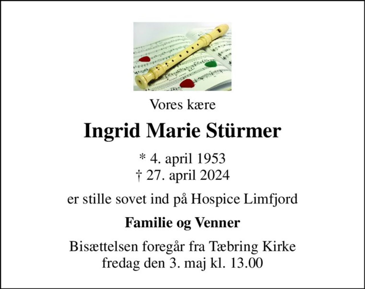 Vores kære 
Ingrid Marie Stürmer 
*​ 4. april 1953​ †​ 27. april 2024 
er stille sovet ind på Hospice Limfjord 
Familie og Venner 
Bisættelsen​ foregår fra Tæbring Kirke​ fredag den 3. maj​ kl. 13.00