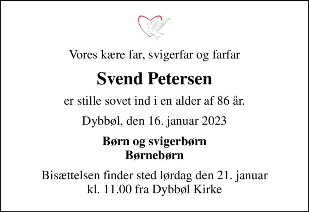 Vores kære far, svigerfar og farfar
Svend Petersen
er stille sovet ind i en alder af 86 år.
Dybbøl, den 16. januar 2023
Børn og svigerbørn Børnebørn
Bisættelsen finder sted lørdag den 21. januar kl. 11.00 fra Dybbøl Kirke