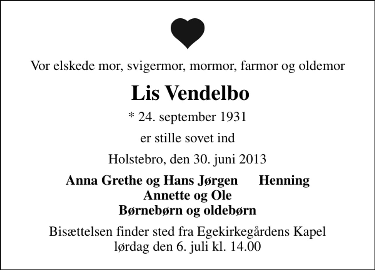 <p>Vor elskede mor, svigermor, mormor, farmor og oldemor<br />Lis Vendelbo<br />* 24. september 1931<br />er stille sovet ind<br />Holstebro, den 30. juni 2013<br />Anna Grethe og Hans Jørgen Henning Annette og Ole Børnebørn og oldebørn<br />Bisættelsen finder sted fra Egekirkegårdens Kapel lørdag den 6. juli kl. 14.00</p>
