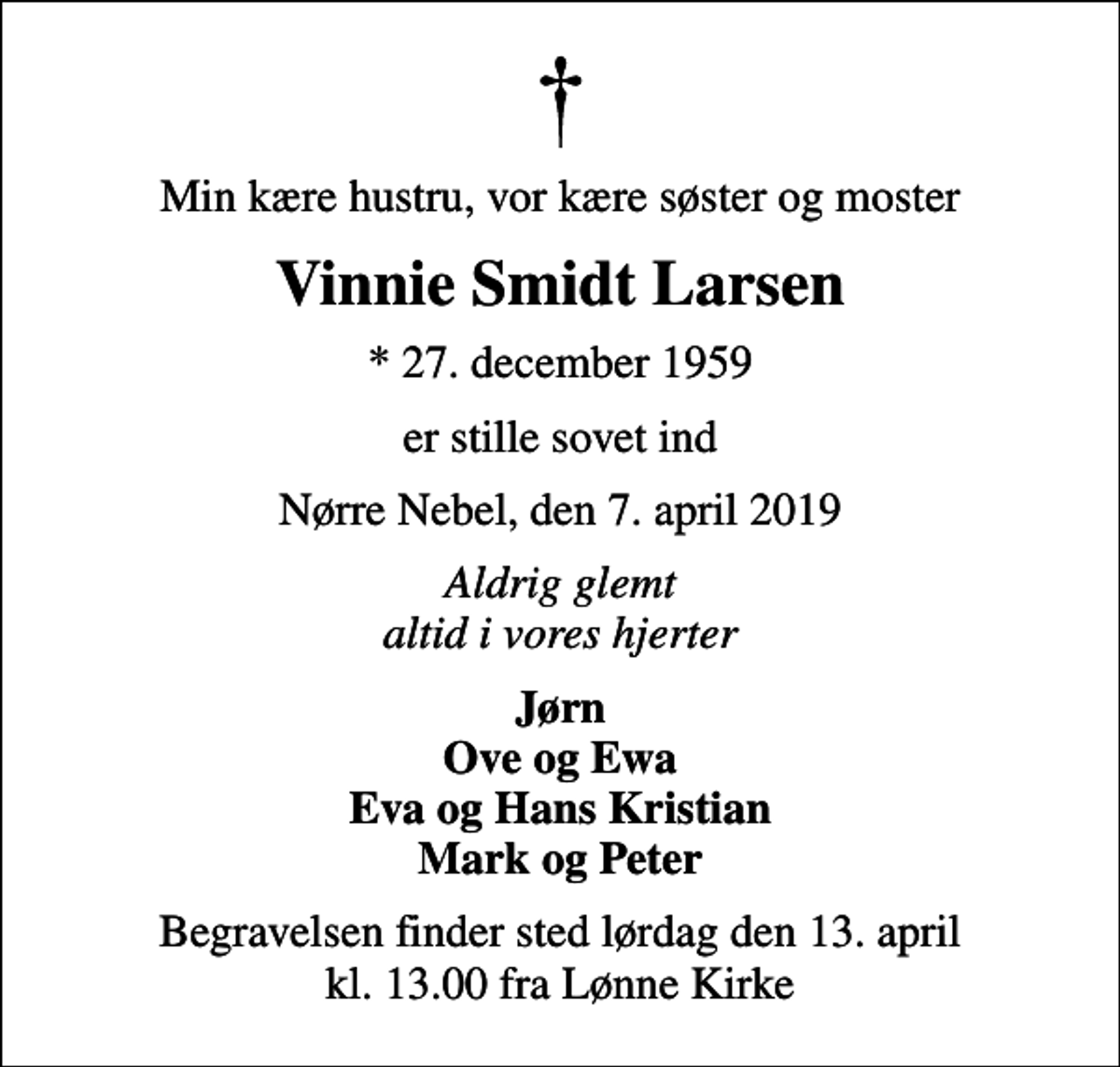 <p>Min kære hustru, vor kære søster og moster<br />Vinnie Smidt Larsen<br />* 27. december 1959<br />er stille sovet ind<br />Nørre Nebel, den 7. april 2019<br />Aldrig glemt altid i vores hjerter<br />Jørn Ove og Ewa Eva og Hans Kristian Mark og Peter<br />Begravelsen finder sted lørdag den 13. april kl. 13.00 fra Lønne Kirke</p>