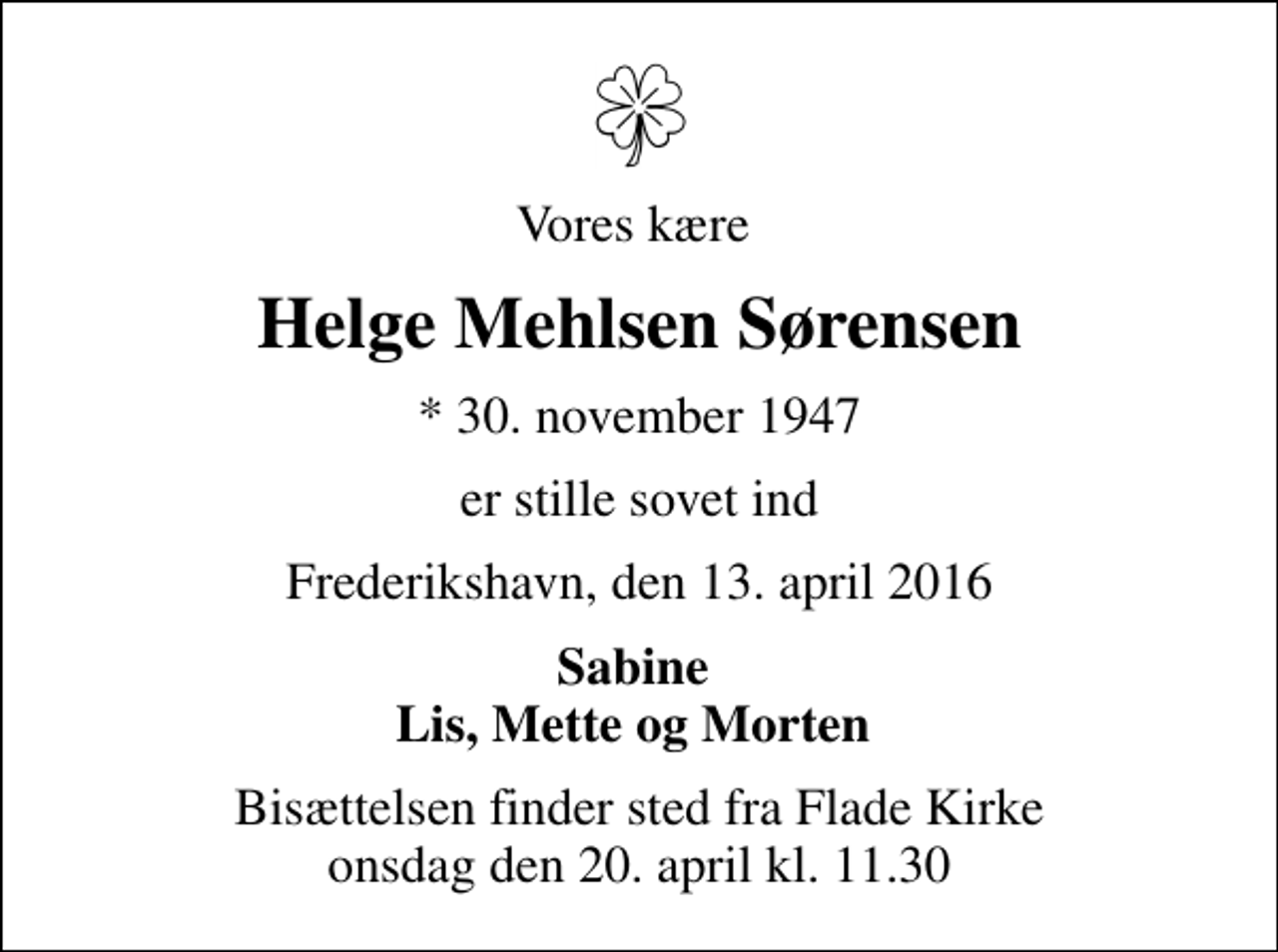 <p>Vores kære<br />Helge Mehlsen Sørensen<br />* 30. november 1947<br />er stille sovet ind<br />Frederikshavn, den 13. april 2016<br />Sabine Lis, Mette og Morten<br />Bisættelsen finder sted fra Flade Kirke onsdag den 20. april kl. 11.30</p>