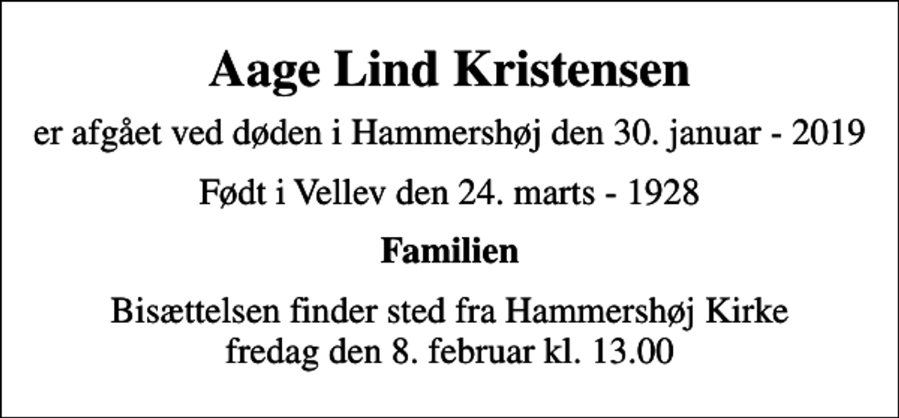 <p>Aage Lind Kristensen<br />er afgået ved døden i Hammershøj den 30. januar - 2019<br />Født i Vellev den 24. marts - 1928<br />Familien<br />Bisættelsen finder sted fra Hammershøj Kirke fredag den 8. februar kl. 13.00</p>