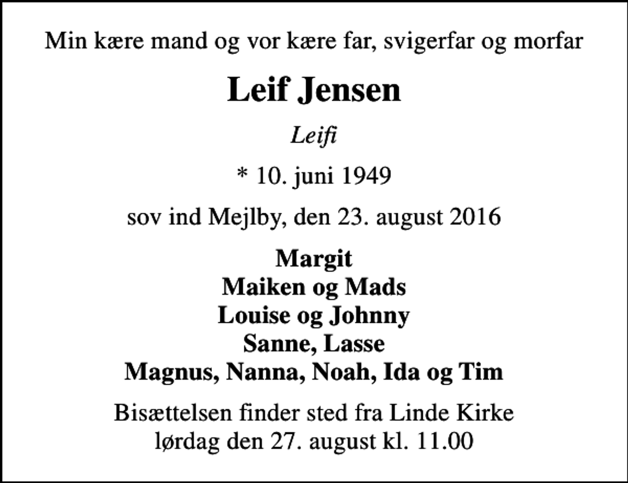 <p>Min kære mand og vor kære far, svigerfar og morfar<br />Leif Jensen<br />Leifi<br />* 10. juni 1949<br />sov ind Mejlby, den 23. august 2016<br />Margit Maiken og Mads Louise og Johnny Sanne, Lasse Magnus, Nanna, Noah, Ida og Tim<br />Bisættelsen finder sted fra Linde Kirke lørdag den 27. august kl. 11.00</p>