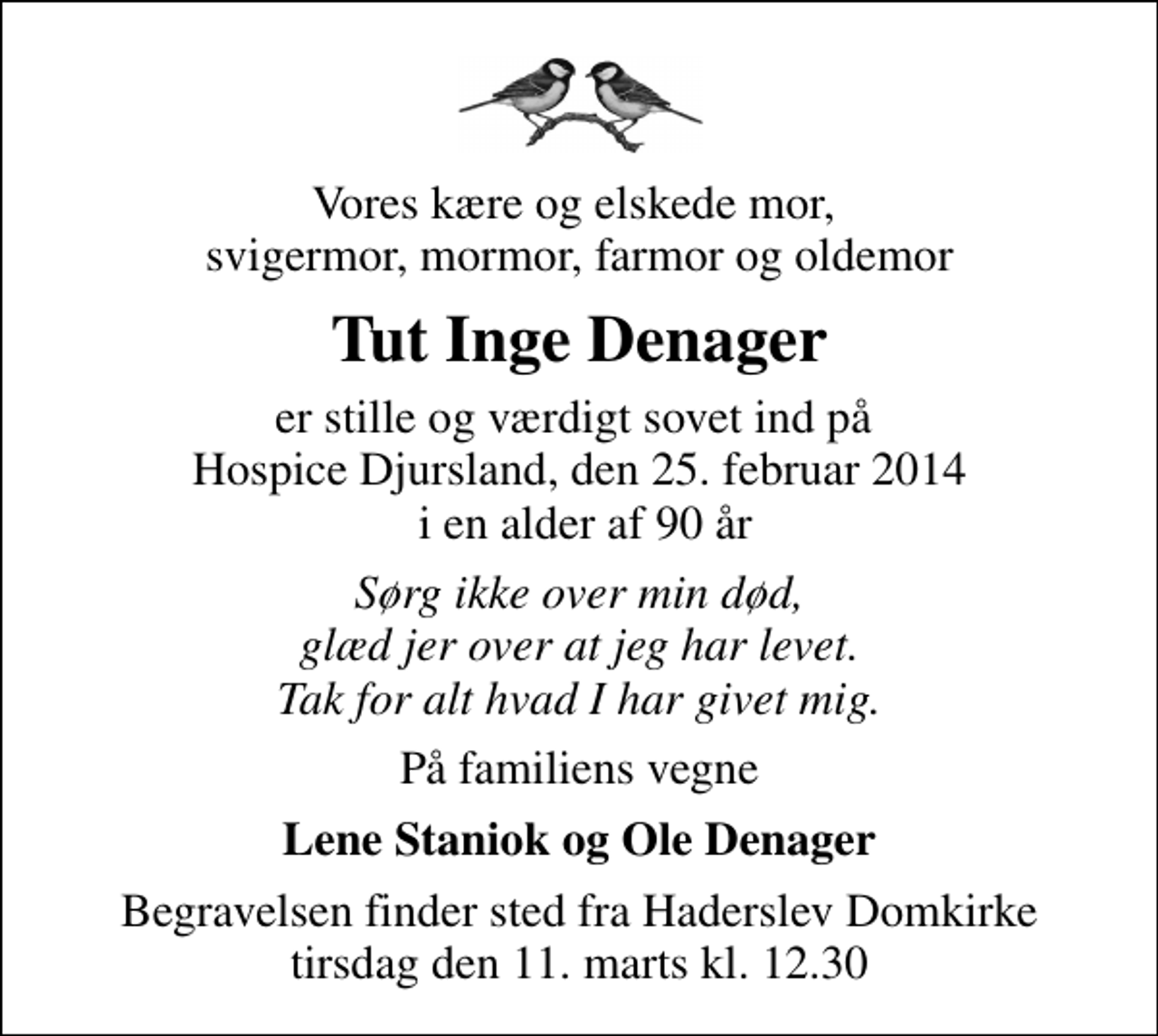 <p>Vores kære og elskede mor, svigermor, mormor, farmor og oldemor<br />Tut Inge Denager<br />er stille og værdigt sovet ind på Hospice Djursland, den 25. februar 2014 i en alder af 90 år<br />Sørg ikke over min død, glæd jer over at jeg har levet. Tak for alt hvad I har givet mig.<br />På familiens vegne<br />Lene Staniok og Ole Denager<br />Begravelsen finder sted fra Haderslev Domkirke tirsdag den 11. marts kl. 12.30</p>