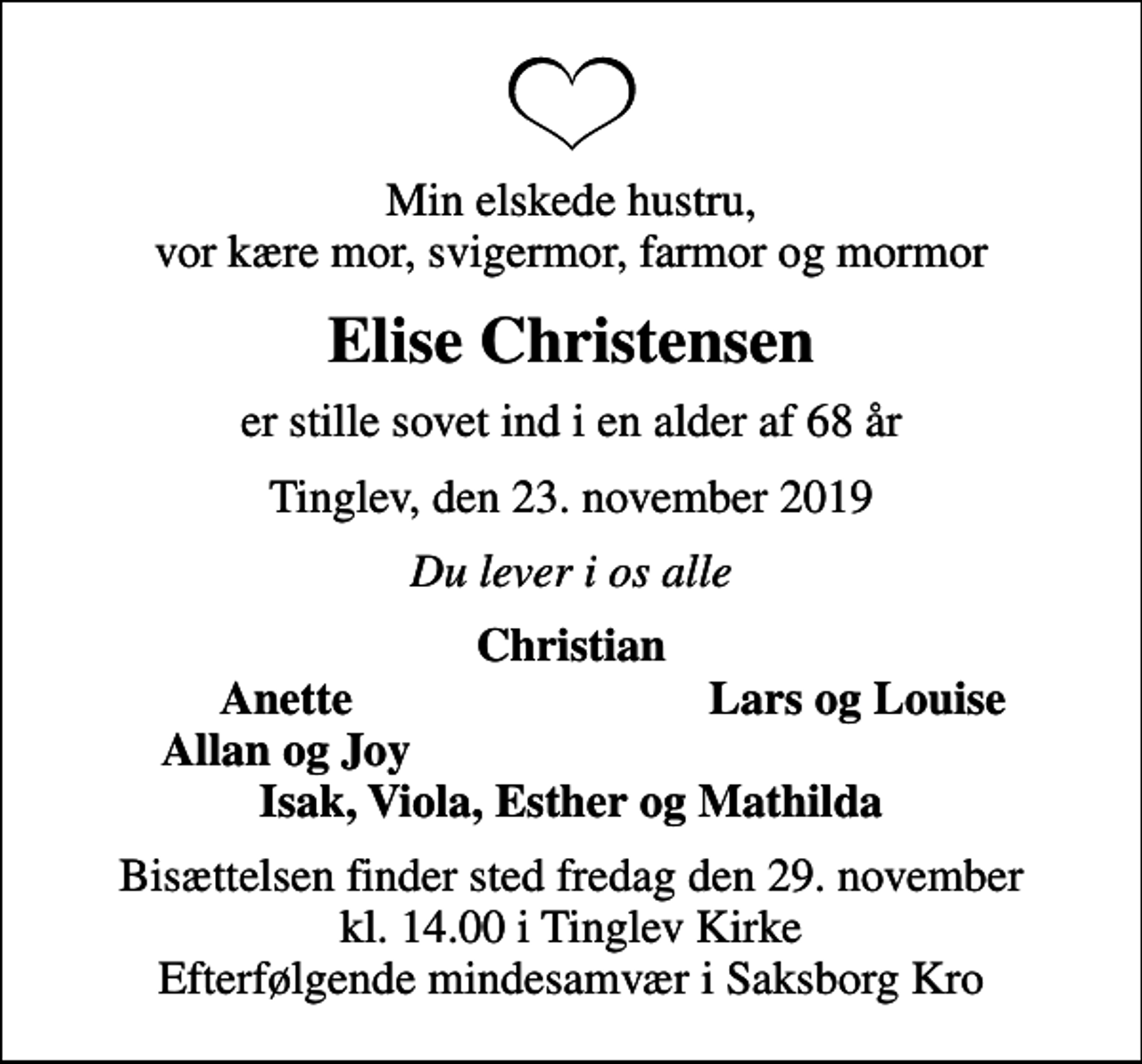 <p>Min elskede hustru, vor kære mor, svigermor, farmor og mormor<br />Elise Christensen<br />er stille sovet ind i en alder af 68 år<br />Tinglev, den 23. november 2019<br />Du lever i os alle<br />Christian<br />Anette<br />Lars og Louise<br />Allan og Joy<br />Bisættelsen finder sted fredag den 29. november kl. 14.00 i Tinglev Kirke Efterfølgende mindesamvær i Saksborg Kro</p>