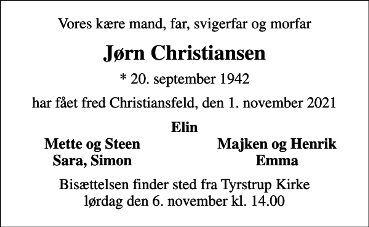 <p>Vores kære mand, far, svigerfar og morfar<br />Jørn Christiansen<br />* 20. september 1942<br />har fået fred Christiansfeld, den 1. november 2021<br />Elin<br />Mette og Steen<br />Majken og Henrik<br />Sara, Simon<br />Emma<br />Bisættelsen finder sted fra Tyrstrup Kirke lørdag den 6. november kl. 14.00</p>