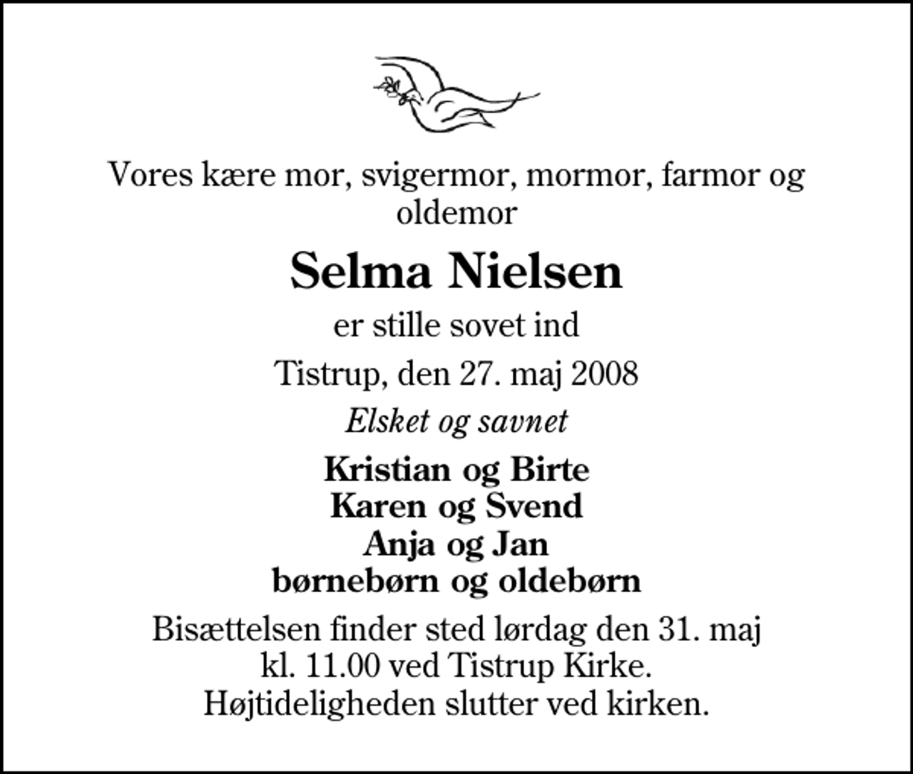 <p>Vores kære mor, svigermor, mormor, farmor og oldemor<br />Selma Nielsen<br />er stille sovet ind<br />Tistrup, den 27. maj 2008<br />Elsket og savnet<br />Kristian og Birte Karen og Svend Anja og Jan børnebørn og oldebørn<br />Bisættelsen finder sted lørdag den 31. maj kl. 11.00 ved Tistrup Kirke Højtideligheden slutter ved kirken.</p>