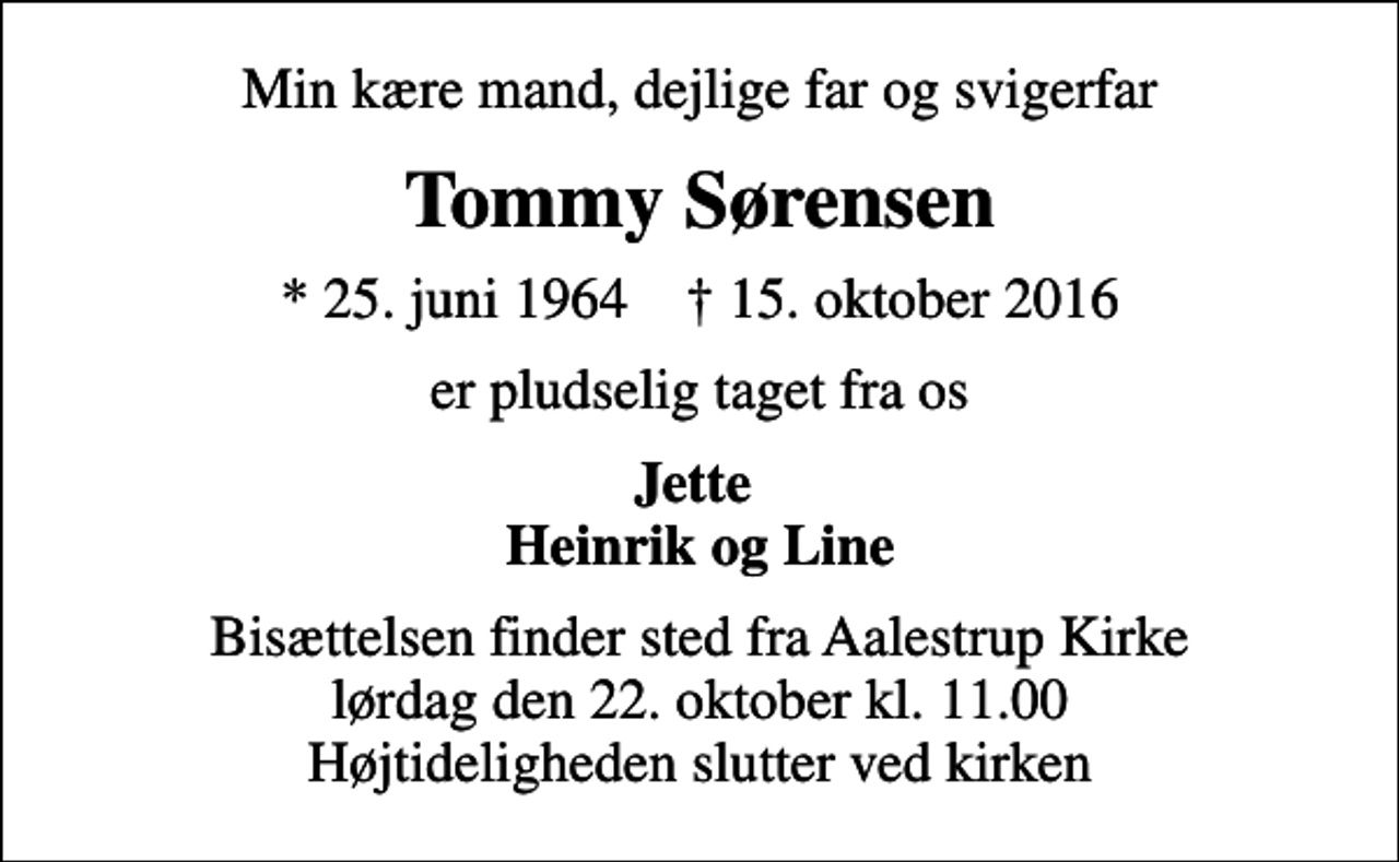 <p>Min kære mand, dejlige far og svigerfar<br />Tommy Sørensen<br />* 25. juni 1964 ✝ 15. oktober 2016<br />er pludselig taget fra os<br />Jette Heinrik og Line<br />Bisættelsen finder sted fra Aalestrup Kirke lørdag den 22. oktober kl. 11.00 Højtideligheden slutter ved kirken</p>