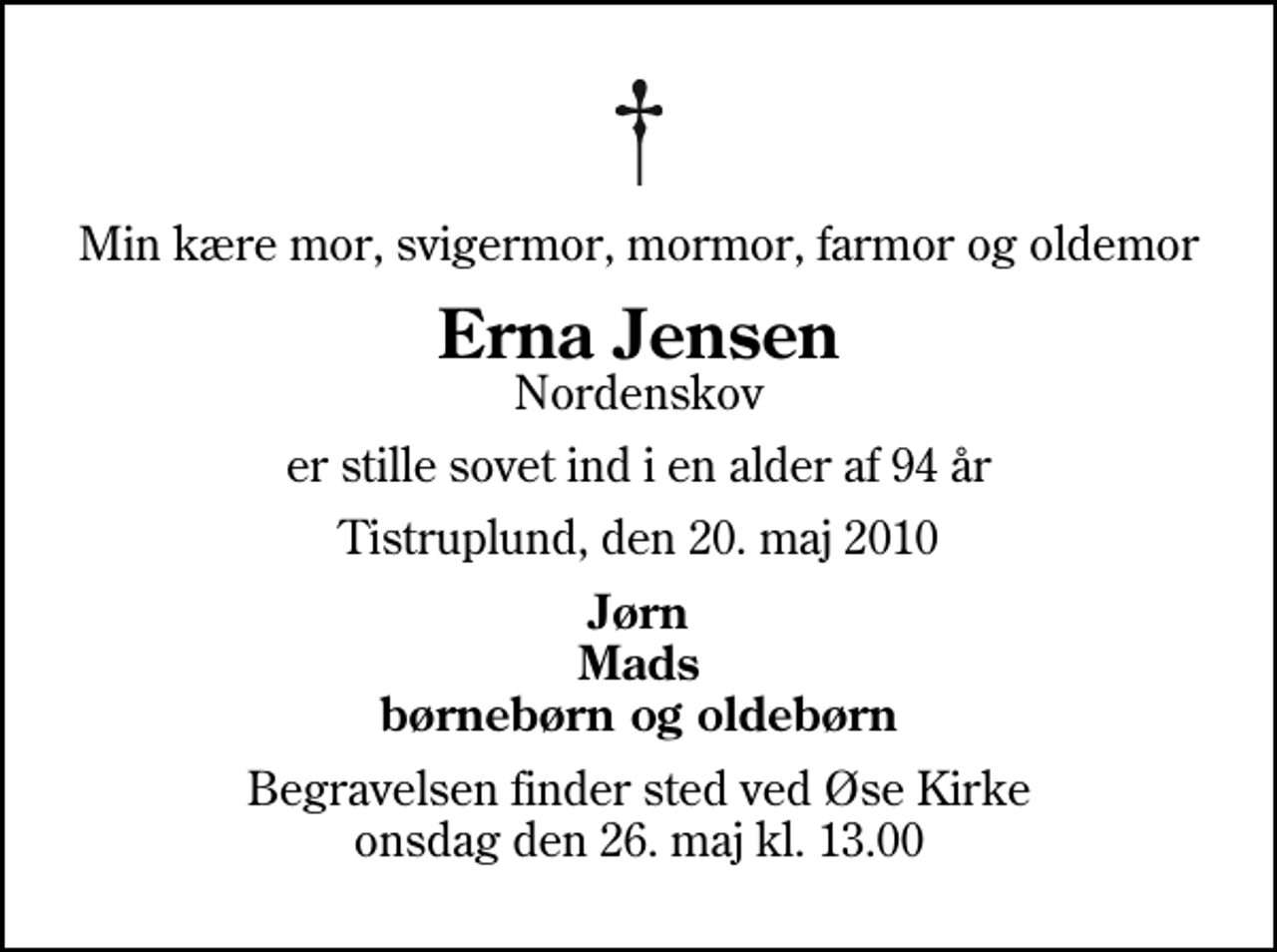 <p>Min kære mor, svigermor, mormor, farmor og oldemor<br />Erna Jensen<br />Nordenskov<br />er stille sovet ind i en alder af 94 år<br />Tistruplund, den 20. maj 2010<br />Jørn Mads børnebørn og oldebørn<br />Begravelsen finder sted ved Øse Kirke onsdag den 26. maj kl. 13.00</p>