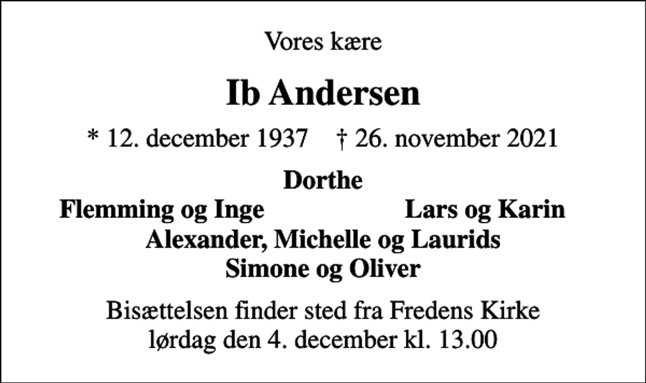 <p>Vores kære<br />Ib Andersen<br />* 12. december 1937 ✝ 26. november 2021<br />Dorthe<br />Flemming og Inge<br />Lars og Karin<br />Bisættelsen finder sted fra Fredens Kirke lørdag den 4. december kl. 13.00</p>