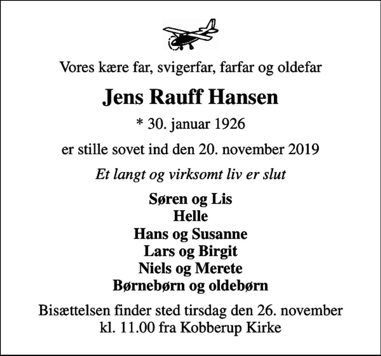 <p>Vores kære far, svigerfar, farfar og oldefar<br />Jens Rauff Hansen<br />* 30. januar 1926<br />er stille sovet ind den 20. november 2019<br />Et langt og virksomt liv er slut<br />Søren og Lis Helle Hans og Susanne Lars og Birgit Niels og Merete Børnebørn og oldebørn<br />Bisættelsen finder sted tirsdag den 26. november kl. 11.00 fra Kobberup Kirke</p>