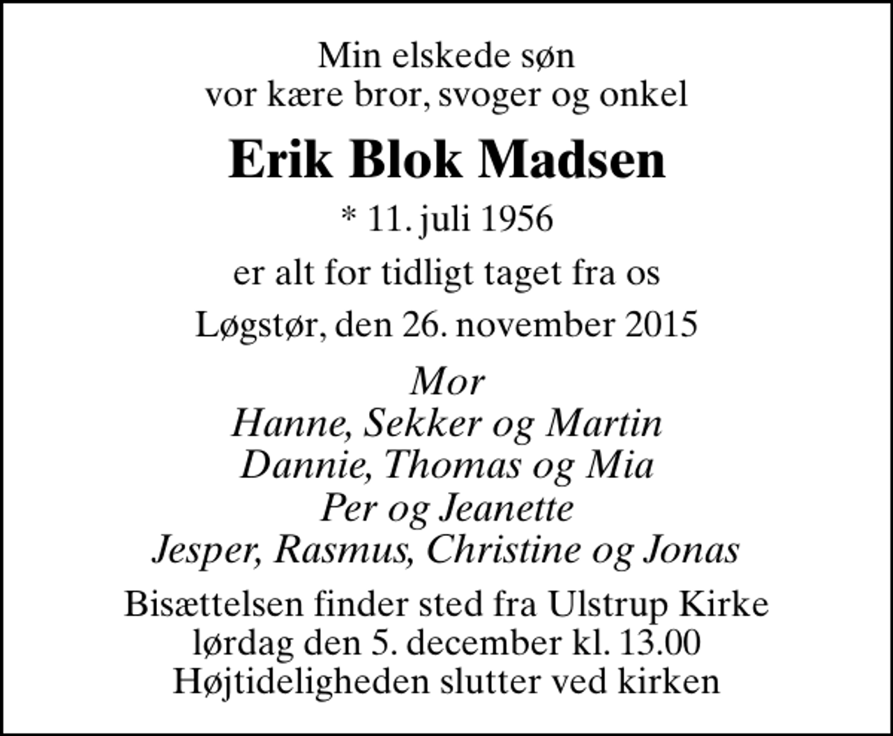 <p>Min elskede søn vor kære bror, svoger og onkel<br />Erik Blok Madsen<br />* 11. juli 1956<br />er alt for tidligt taget fra os<br />Løgstør, den 26. november 2015<br />Mor Hanne, Sekker og Martin Dannie, Thomas og Mia Per og Jeanette Jesper, Rasmus, Christine og Jonas<br />Bisættelsen finder sted fra Ulstrup Kirke lørdag den 5. december kl. 13.00 Højtideligheden slutter ved kirken</p>