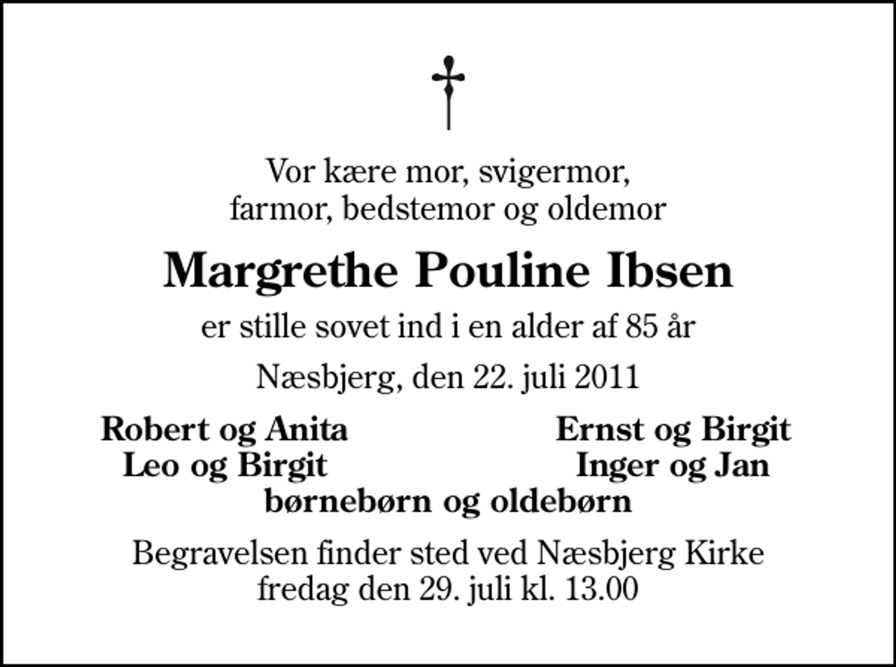<p>Vor kære mor, svigermor, farmor, bedstemor og oldemor<br />Margrethe Pouline Ibsen<br />er stille sovet ind i en alder af 85 år<br />Næsbjerg, den 22. juli 2011<br />Robert og Anita<br />Ernst og Birgit<br />Leo og Birgit<br />Inger og Jan<br />Begravelsen finder sted ved Næsbjerg Kirke fredag den 29. juli kl. 13.00</p>