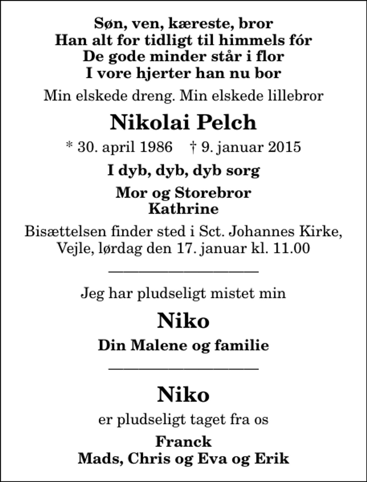 <p>Søn, ven, kæreste, bror Han alt for tidligt til himmels fór De gode minder står i flor I vore hjerter han nu bor<br />Min elskede dreng. Min elskede lillebror<br />Nikolai Pelch<br />* 30. april 1986 ✝ 9. januar 2015<br />I dyb, dyb, dyb sorg<br />Mor og Storebror Kathrine<br />Bisættelsen finder sted i Sct. Johannes Kirke, Vejle, lørdag den 17. januar kl. 11.00<br />Jeg har pludseligt mistet min<br />Niko<br />Din Malene og familie<br />Niko<br />er pludseligt taget fra os<br />Franck Mads, Chris og Eva og Erik</p>