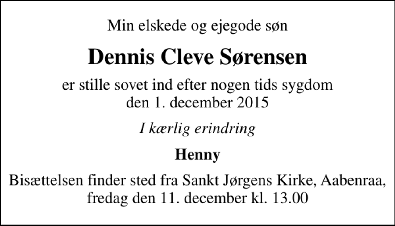 <p>Min elskede og ejegode søn<br />Dennis Cleve Sørensen<br />er stille sovet ind efter nogen tids sygdom den 1. december 2015<br />I kærlig erindring<br />Henny<br />Bisættelsen finder sted fra Sankt Jørgens Kirke, Aabenraa, fredag den 11. december kl. 13.00</p>