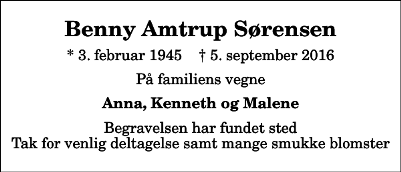 <p>Benny Amtrup Sørensen<br />* 3. februar 1945 ✝ 5. september 2016<br />På familiens vegne<br />Anna, Kenneth og Malene<br />Begravelsen har fundet sted Tak for venlig deltagelse samt mange smukke blomster</p>