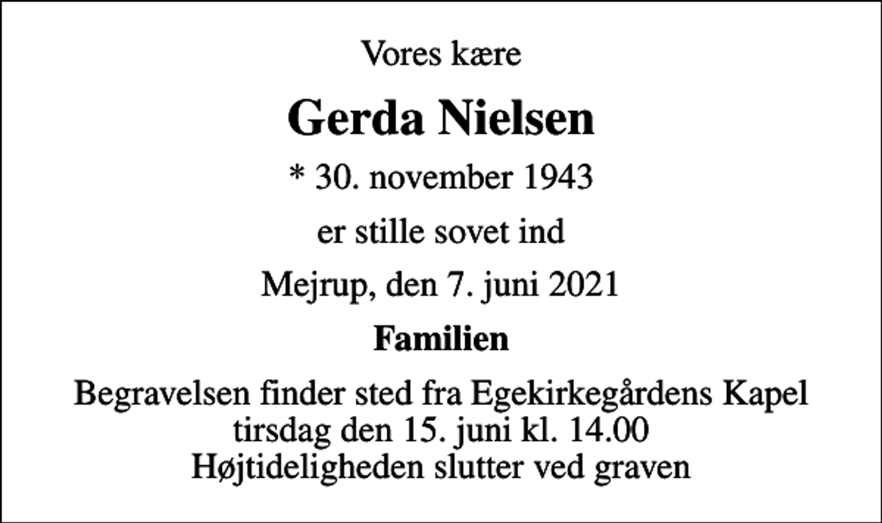 <p>Vores kære<br />Gerda Nielsen<br />* 30. november 1943<br />er stille sovet ind<br />Mejrup, den 7. juni 2021<br />Familien<br />Begravelsen finder sted fra Egekirkegårdens Kapel tirsdag den 15. juni kl. 14.00 Højtideligheden slutter ved graven</p>
