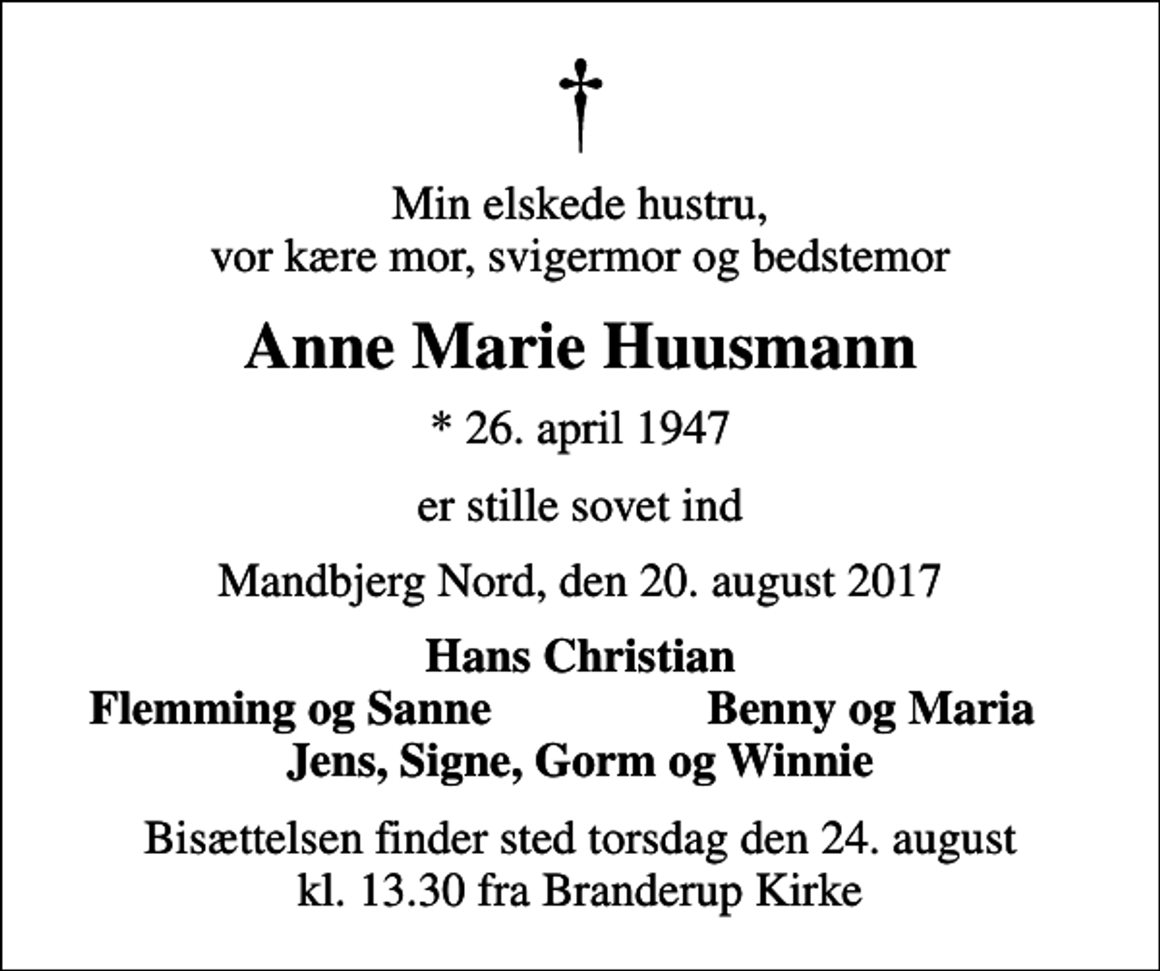 <p>Min elskede hustru, vor kære mor, svigermor og bedstemor<br />Anne Marie Huusmann<br />* 26. april 1947<br />er stille sovet ind<br />Mandbjerg Nord, den 20. august 2017<br />Hans Christian<br />Flemming og Sanne<br />Benny og Maria<br />Bisættelsen finder sted torsdag den 24. august kl. 13.30 fra Branderup Kirke</p>