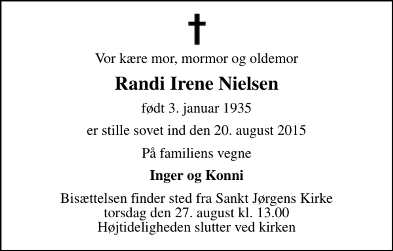 <p>Vor kære mor, mormor og oldemor<br />Randi Irene Nielsen<br />født 3. januar 1935<br />er stille sovet ind den 20. august 2015<br />På familiens vegne<br />Inger og Konni<br />Bisættelsen finder sted fra Sankt Jørgens Kirke torsdag den 27. august kl. 13.00 Højtideligheden slutter ved kirken</p>