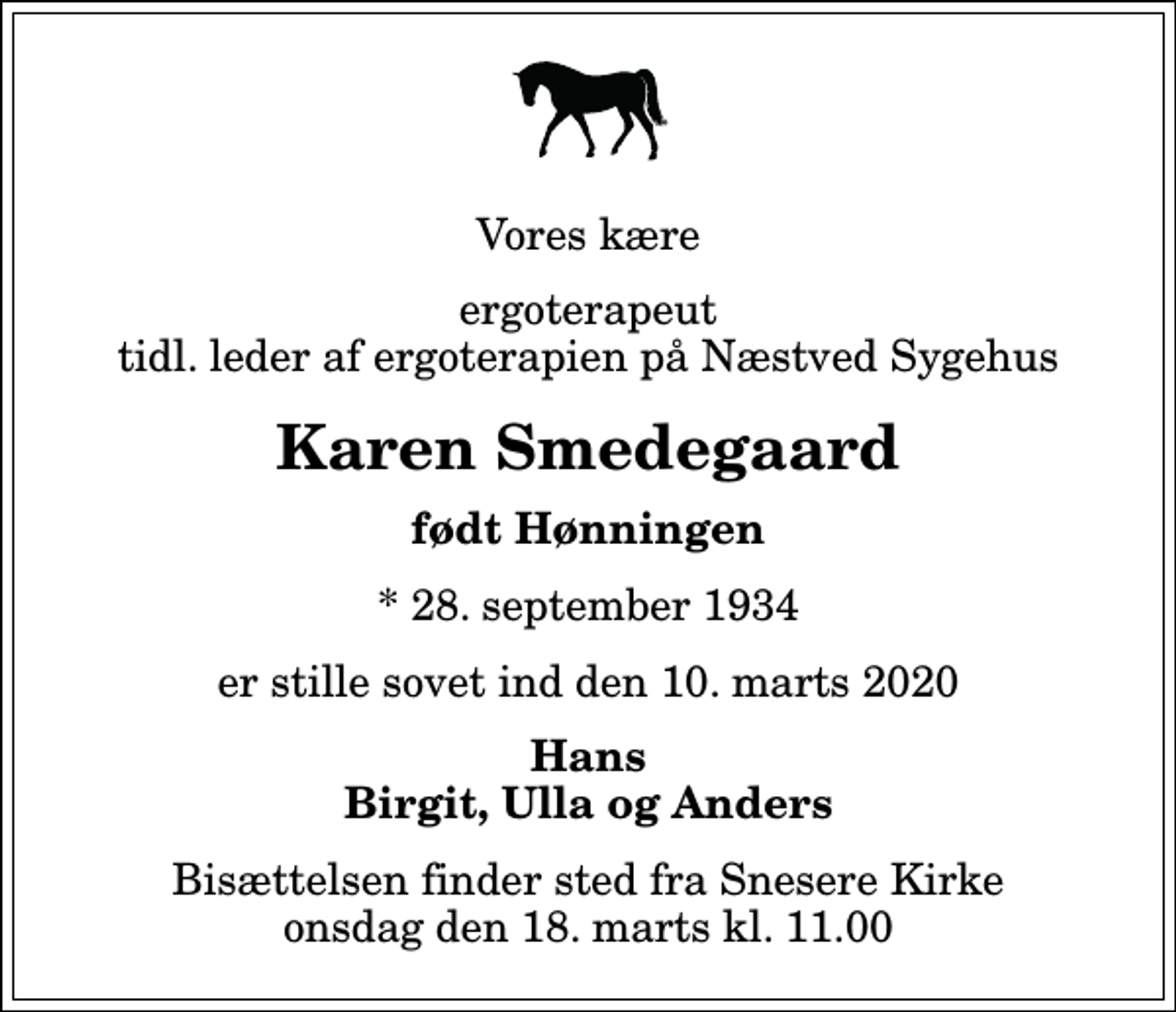 <p>Vores kære<br />ergoterapeut tidl. leder af ergoterapien på Næstved Sygehus<br />Karen Smedegaard<br />født Hønningen<br />* 28. september 1934<br />er stille sovet ind den 10. marts 2020<br />Hans Birgit, Ulla og Anders<br />Bisættelsen finder sted fra Snesere Kirke onsdag den 18. marts kl. 11.00</p>