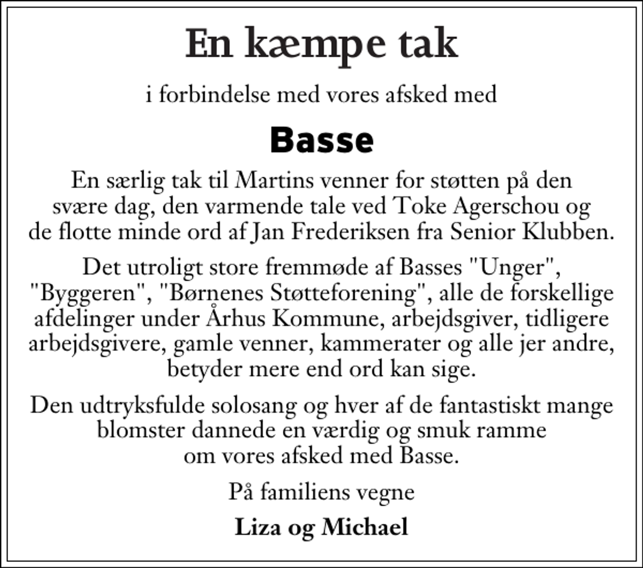 <p>En kæmpe tak<br />i forbindelse med vores afsked med<br />Basse<br />En særlig tak til Martins venner for støtten på den svære dag, den varmende tale ved Toke Agerschou og de flotte minde ord af Jan Frederiksen fra Senior Klubben.<br />Det utroligt store fremmøde af Basses "Unger", "Byggeren", "Børnenes Støtteforening", alle de forskellige afdelinger under Århus Kommune, arbejdsgiver, tidligere arbejdsgivere, gamle venner, kammerater og alle jer andre, betyder mere end ord kan sige.<br />Den udtryksfulde solosang og hver af de fantastiskt mange blomster dannede en værdig og smuk ramme om vores afsked med Basse.<br />På familiens vegne<br />Liza og Michael</p>