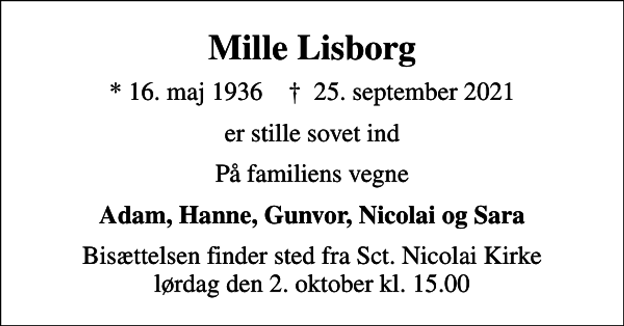 <p>Mille Lisborg<br />* 16. maj 1936 ✝ 25. september 2021<br />er stille sovet ind<br />På familiens vegne<br />Adam, Hanne, Gunvor, Nicolai og Sara<br />Bisættelsen finder sted fra Sct. Nicolai Kirke lørdag den 2. oktober kl. 15.00</p>