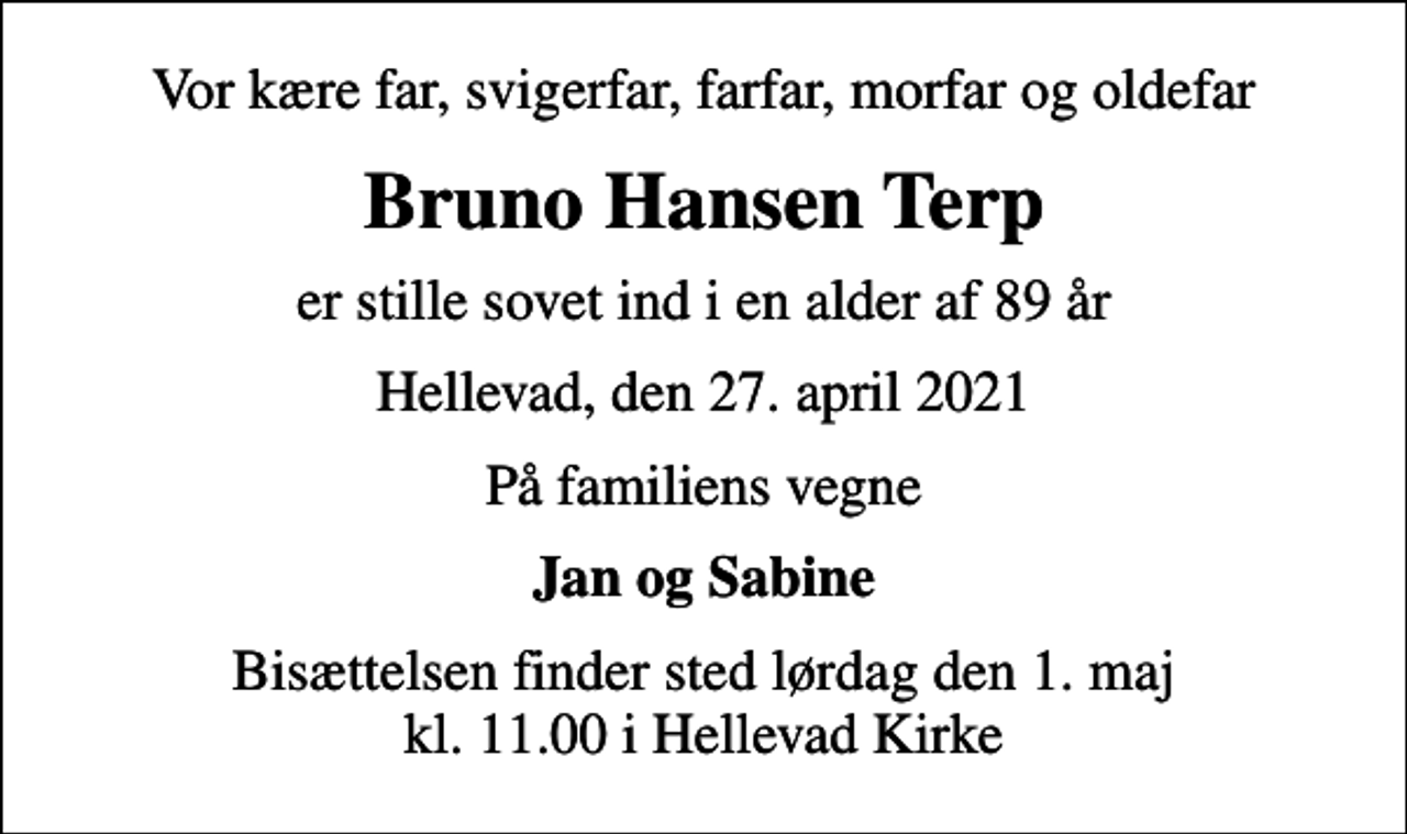 <p>Vor kære far, svigerfar, farfar, morfar og oldefar<br />Bruno Hansen Terp<br />er stille sovet ind i en alder af 89 år<br />Hellevad, den 27. april 2021<br />På familiens vegne<br />Jan og Sabine<br />Bisættelsen finder sted lørdag den 1. maj kl. 11.00 i Hellevad Kirke</p>