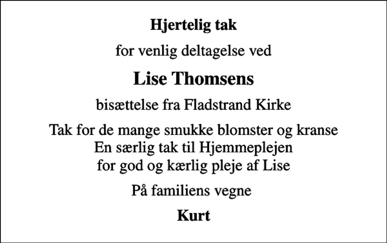 <p>Hjertelig tak<br />for venlig deltagelse ved<br />Lise Thomsens<br />bisættelse fra Fladstrand Kirke<br />Tak for de mange smukke blomster og kranse En særlig tak til Hjemmeplejen for god og kærlig pleje af Lise<br />På familiens vegne<br />Kurt</p>