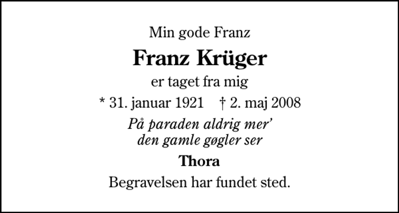 <p>Min gode Franz<br />Franz Krüger<br />er taget fra mig<br />* 31. januar 1921 ✝ 2. maj 2008<br />På paraden aldrig mer den gamle gøgler ser<br />Thora<br />Begravelsen har fundet sted.</p>