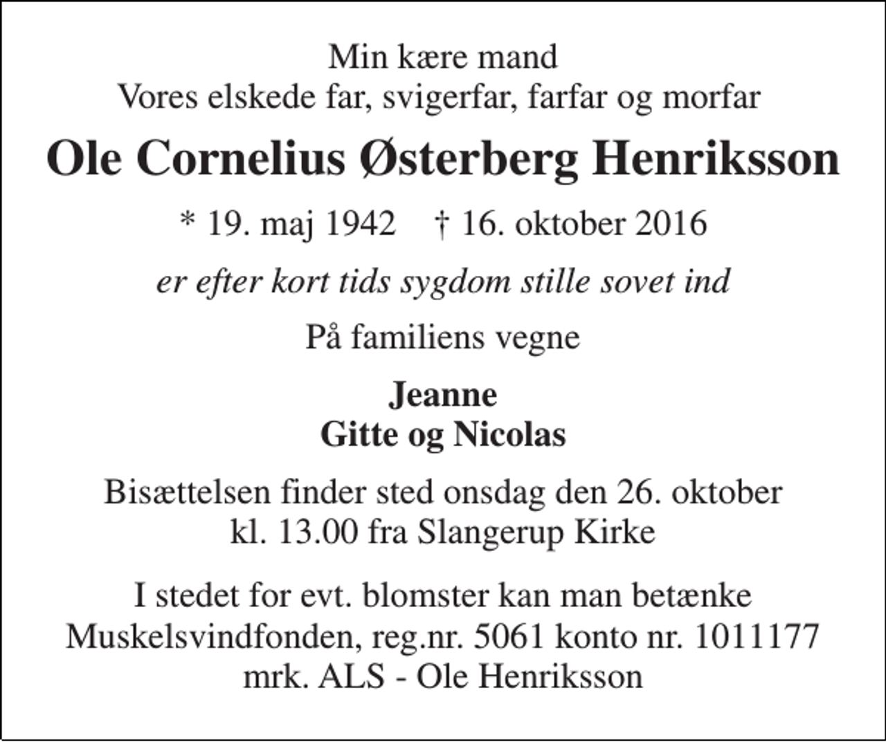 <p>Min kære mand Vores elskede far, svigerfar, farfar og morfar<br />Ole Cornelius Østerberg Henriksson<br />* 19. maj 1942 † 16. oktober 2016<br />er efter kort tids sygdom stille sovet ind<br />På familiens vegne<br />Jeanne Gitte og Nicolas<br />Bisættelsen finder sted onsdag den 26. oktober kl. 13.00 fra Slangerup Kirke<br />I stedet for evt. blomster kan man betænke Muskelsvindfonden, reg.nr. 5061 konto nr. 1011177 mrk. ALS - Ole Henriksson</p>
