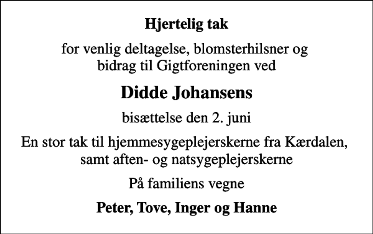 <p>Hjertelig tak<br />for venlig deltagelse, blomsterhilsner og bidrag til Gigtforeningen ved<br />Didde Johansens<br />bisættelse den 2. juni<br />En stor tak til hjemmesygeplejerskerne fra Kærdalen, samt aften- og natsygeplejerskerne<br />På familiens vegne<br />Peter, Tove, Inger og Hanne</p>
