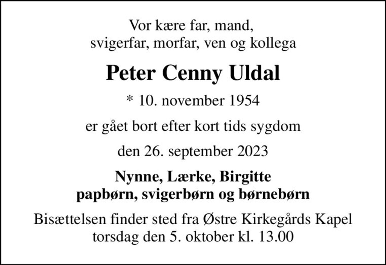 Vor kære far, mand,  svigerfar, morfar, ven og kollega
Peter Cenny Uldal
* 10. november 1954
er gået bort efter kort tids sygdom
den 26. september 2023
Nynne, Lærke, Birgitte papbørn, svigerbørn og børnebørn
Bisættelsen finder sted fra Østre Kirkegårds Kapel  torsdag den 5. oktober kl. 13.00