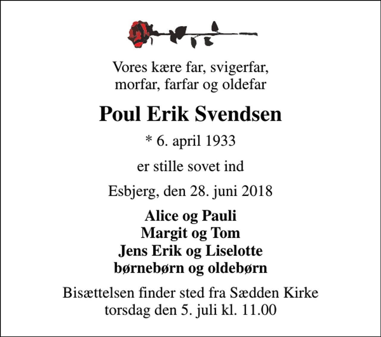 <p>Vores kære far, svigerfar, morfar, farfar og oldefar<br />Poul Erik Svendsen<br />* 6. april 1933<br />er stille sovet ind<br />Esbjerg, den 28. juni 2018<br />Alice og Pauli Margit og Tom Jens Erik og Liselotte børnebørn og oldebørn<br />Bisættelsen finder sted fra Sædden Kirke torsdag den 5. juli kl. 11.00</p>