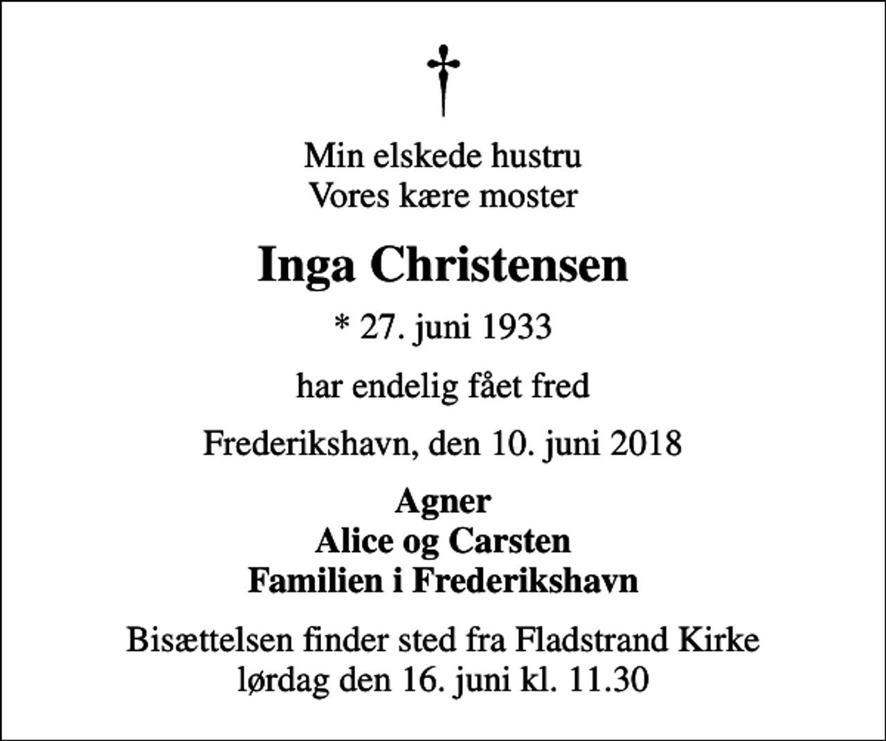 <p>Min elskede hustru Vores kære moster<br />Inga Christensen<br />* 27. juni 1933<br />har endelig fået fred<br />Frederikshavn, den 10. juni 2018<br />Agner Alice og Carsten Familien i Frederikshavn<br />Bisættelsen finder sted fra Fladstrand Kirke lørdag den 16. juni kl. 11.30</p>