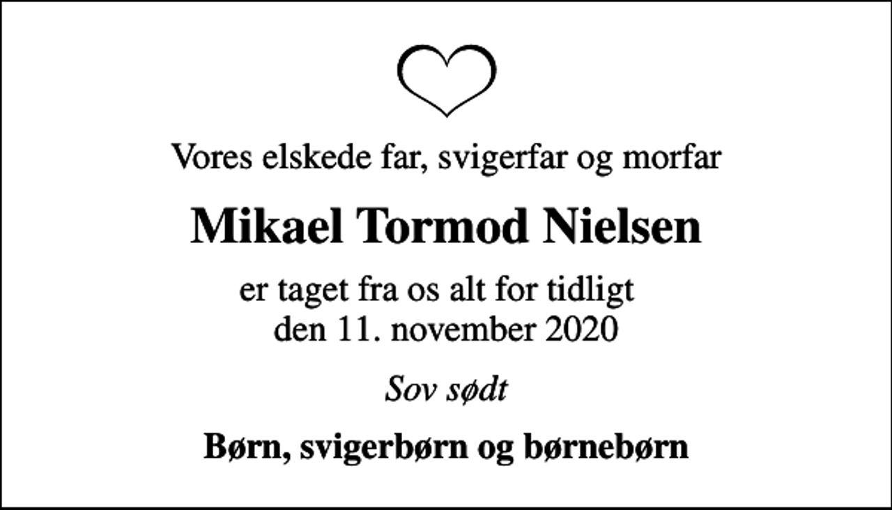 <p>Vores elskede far, svigerfar og morfar<br />Mikael Tormod Nielsen<br />er taget fra os alt for tidligt den 11. november 2020<br />Sov sødt<br />Børn, svigerbørn og børnebørn</p>