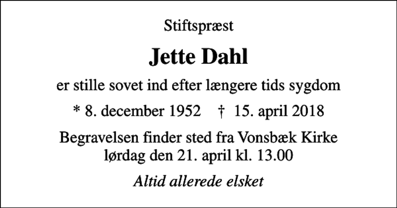 <p>Stiftspræst<br />Jette Dahl<br />er stille sovet ind efter længere tids sygdom<br />* 8. december 1952 ✝ 15. april 2018<br />Begravelsen finder sted fra Vonsbæk Kirke lørdag den 21. april kl. 13.00<br />Altid allerede elsket</p>
