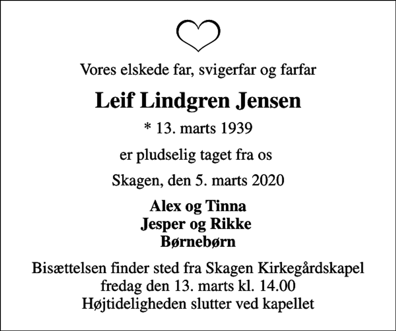 <p>Vores elskede far, svigerfar og farfar<br />Leif Lindgren Jensen<br />* 13. marts 1939<br />er pludselig taget fra os<br />Skagen, den 5. marts 2020<br />Alex og Tinna Jesper og Rikke Børnebørn<br />Bisættelsen finder sted fra Skagen Kirkegårdskapel fredag den 13. marts kl. 14.00 Højtideligheden slutter ved kapellet</p>