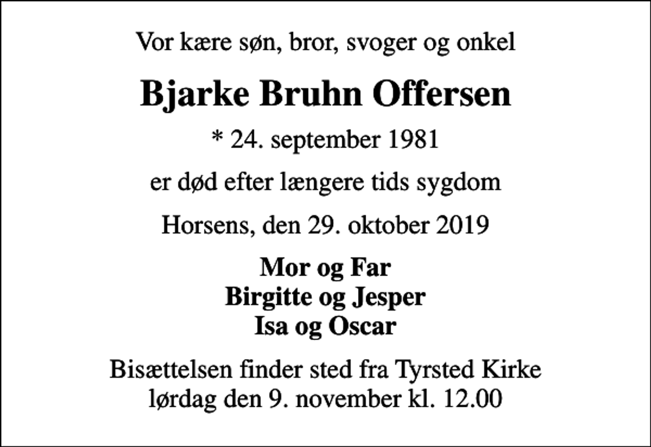 <p>Vor kære søn, bror, svoger og onkel<br />Bjarke Bruhn Offersen<br />* 24. september 1981<br />er død efter længere tids sygdom<br />Horsens, den 29. oktober 2019<br />Mor og Far Birgitte og Jesper Isa og Oscar<br />Bisættelsen finder sted fra Tyrsted Kirke lørdag den 9. november kl. 12.00</p>