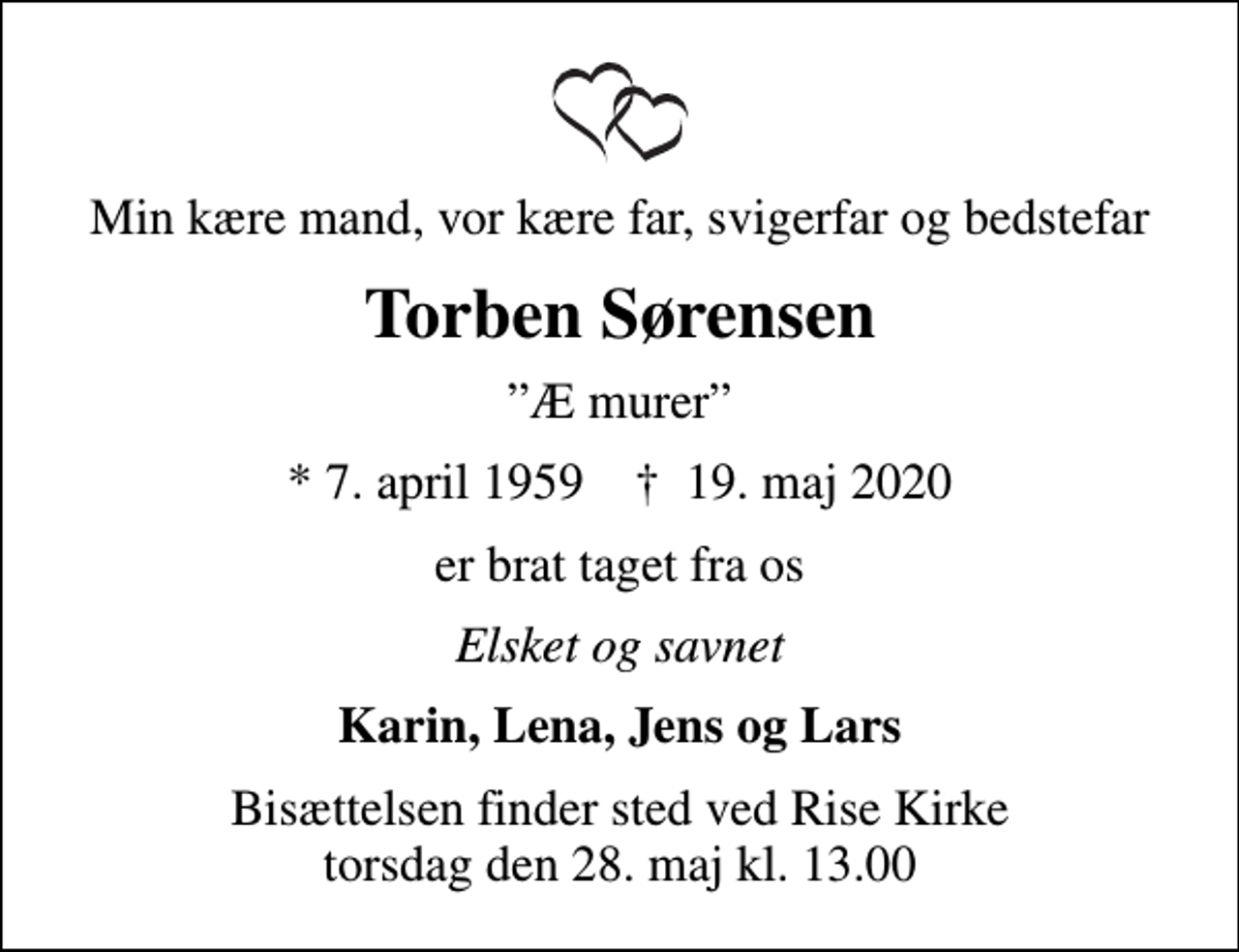 <p>Min kære mand, vor kære far, svigerfar og bedstefar<br />Torben Sørensen<br />Æ murer<br />* 7. april 1959 ✝ 19. maj 2020<br />er brat taget fra os<br />Elsket og savnet<br />Karin, Lena, Jens og Lars<br />Bisættelsen finder sted ved Rise Kirke torsdag den 28. maj kl. 13.00</p>