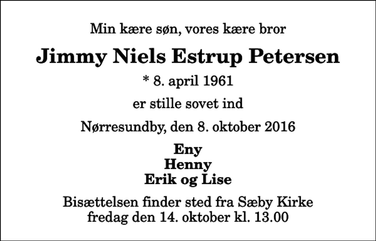 <p>Min kære søn, vores kære bror<br />Jimmy Niels Estrup Petersen<br />* 8. april 1961<br />er stille sovet ind<br />Nørresundby, den 8. oktober 2016<br />Eny Henny Erik og Lise<br />Bisættelsen finder sted fra Sæby Kirke fredag den 14. oktober kl. 13.00</p>