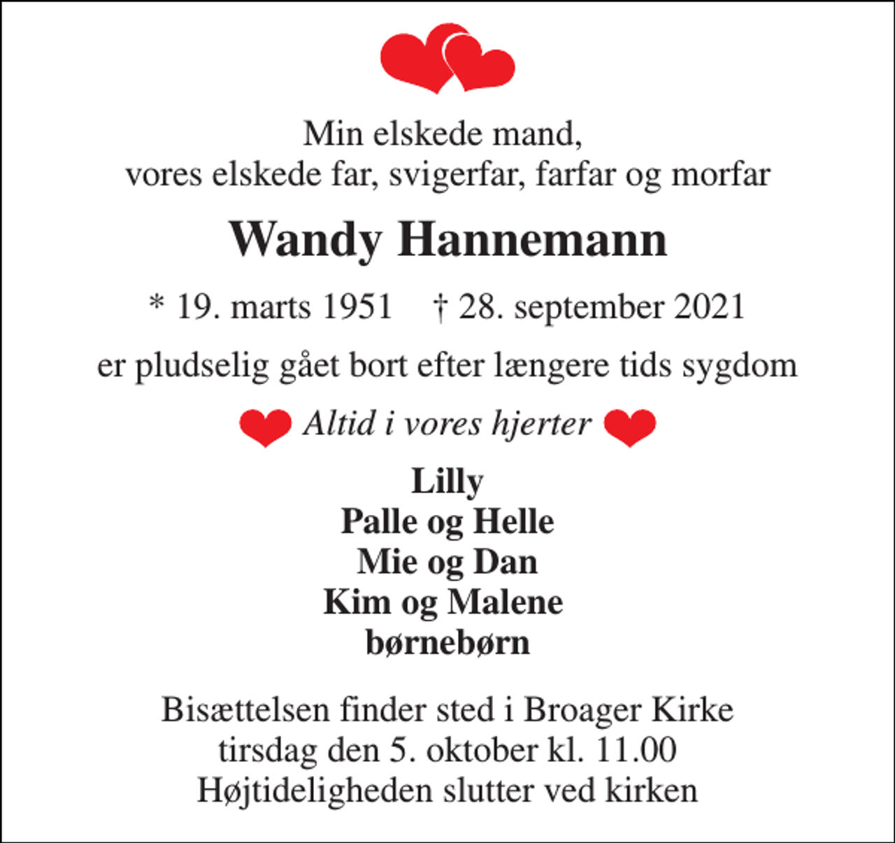 <p>Min elskede mand, vores elskede far, svigerfar, farfar og morfar<br />Wandy Hannemann<br />*​ 19. marts 1951​ †​ 28. september 2021<br />er pludselig gået bort efter længere tids sygdom<br />Altid i vores hjerter<br />Lilly Palle og Helle Mie og Dan Kim og Malene børnebørn<br />Bisættelsen​ finder sted i Broager Kirke​ tirsdag den 5. oktober​ kl. 11.00 Højtideligheden slutter ved kirken</p>