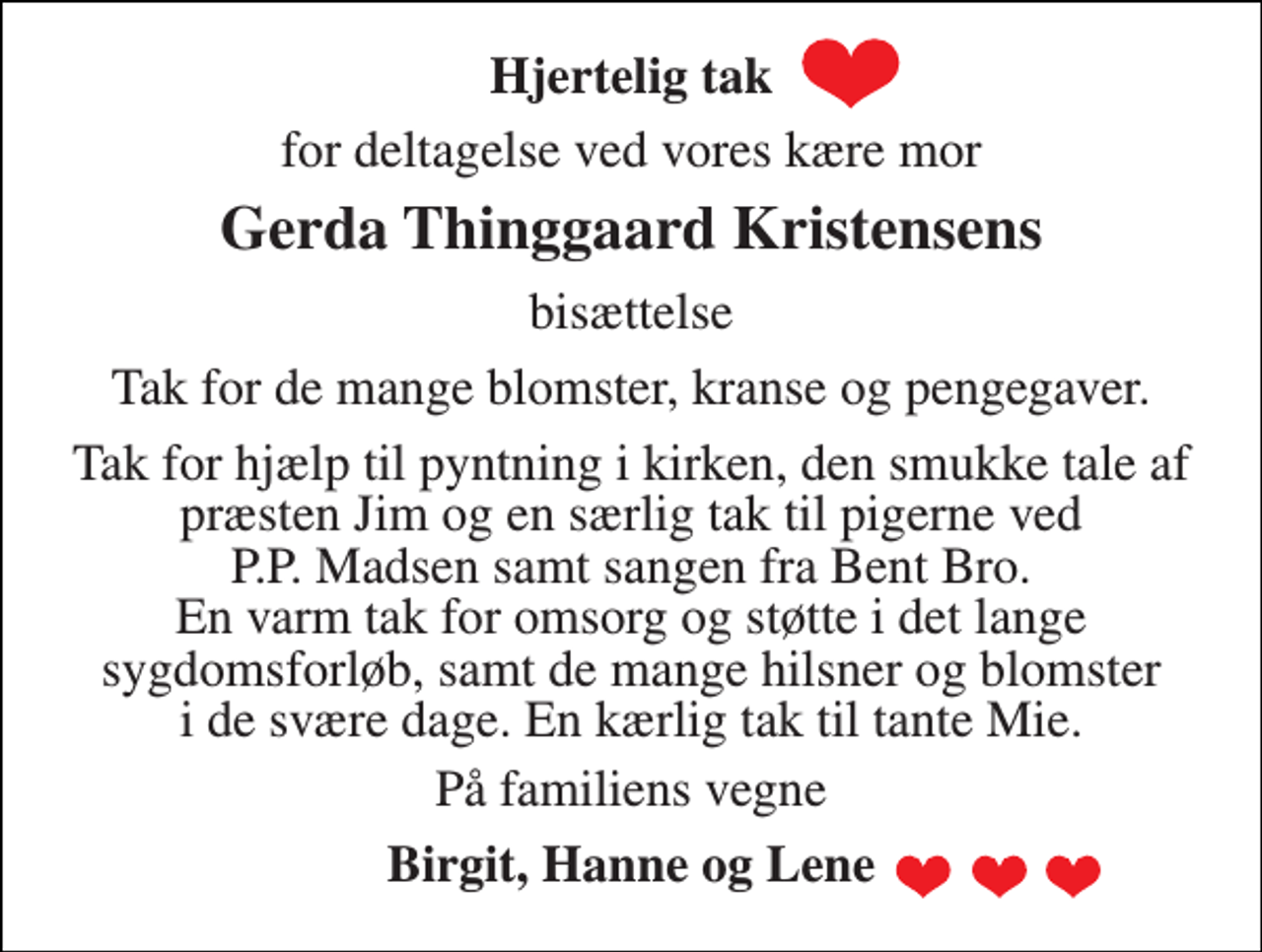 <p>Hjertelig tak<br />for deltagelse ved vores kære mor<br />Gerda Thinggaard Kristensens<br />bisættelse<br />Tak for de mange blomster, kranse og pengegaver.<br />Tak for hjælp til pyntning i kirken, den smukke tale af præsten Jim og en særlig tak til pigerne ved P.P. Madsen samt sangen fra Bent Bro. En varm tak for omsorg og støtte i det lange sygdomsforløb, samt de mange hilsner og blomster i de svære dage. En kærlig tak til tante Mie.<br />På familiens vegne<br />Birgit, Hanne og Lene</p>