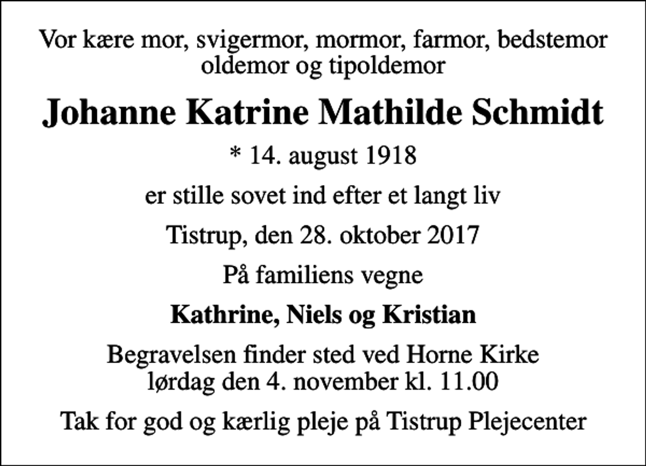 <p>Vor kære mor, svigermor, mormor, farmor, bedstemor oldemor og tipoldemor<br />Johanne Katrine Mathilde Schmidt<br />* 14. august 1918<br />er stille sovet ind efter et langt liv<br />Tistrup, den 28. oktober 2017<br />På familiens vegne<br />Kathrine, Niels og Kristian<br />Begravelsen finder sted ved Horne Kirke lørdag den 4. november kl. 11.00<br />Tak for god og kærlig pleje på Tistrup Plejecenter</p>