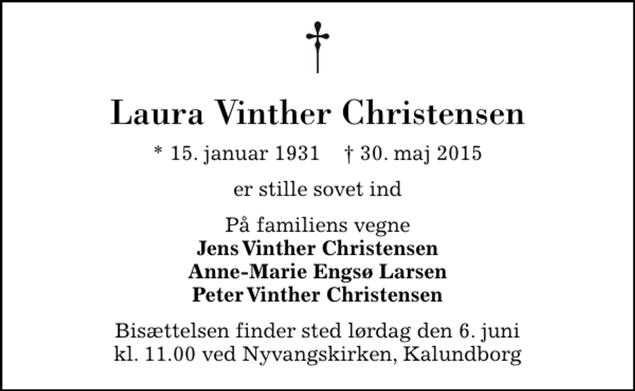 <p>Laura Vinther Christensen<br />* 15. januar 1931 ✝ 30. maj 2015<br />er stille sovet ind<br />På familiens vegne <em>Jens Vinther Christensen Anne-Marie Engsø Larsen Peter Vinther Christensen<br />Bisættelsen finder sted lørdag den 6. juni kl. 11.00 ved Nyvangskirken, Kalundborg</em></p>