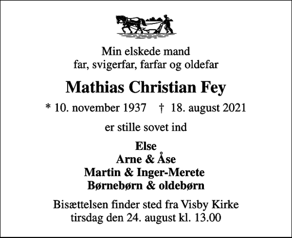 <p>Min elskede mand far, svigerfar, farfar og oldefar<br />Mathias Christian Fey<br />* 10. november 1937 ✝ 18. august 2021<br />er stille sovet ind<br />Else Arne &amp; Åse Martin &amp; Inger-Merete Børnebørn &amp; oldebørn<br />Bisættelsen finder sted fra Visby Kirke tirsdag den 24. august kl. 13.00</p>