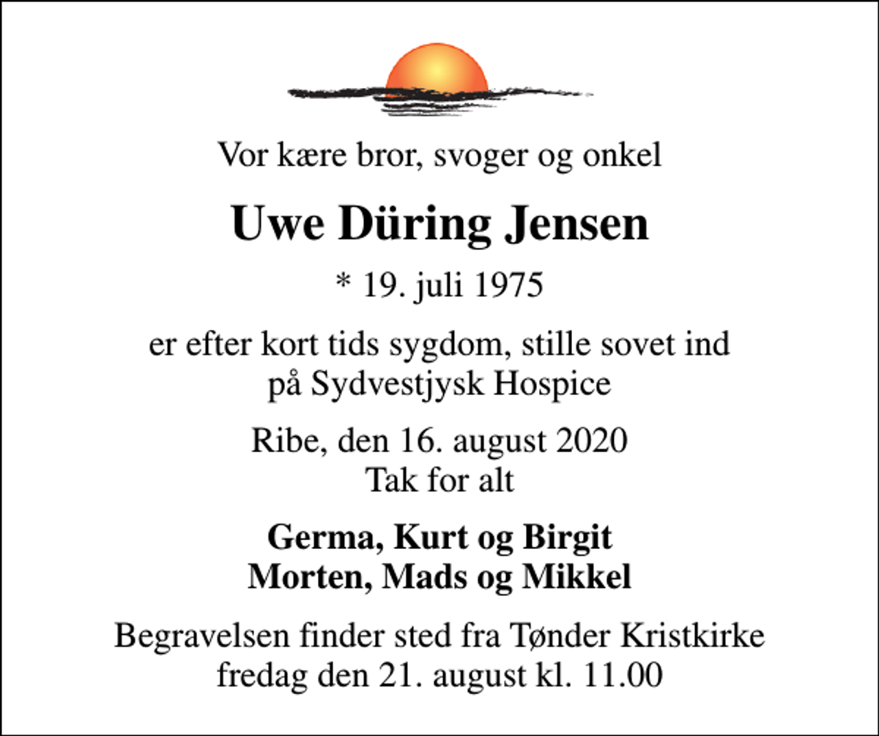 <p>Vor kære bror, svoger og onkel<br />Uwe Düring Jensen<br />* 19. juli 1975<br />er efter kort tids sygdom, stille sovet ind på Sydvestjysk Hospice<br />Ribe, den 16. august 2020 Tak for alt<br />Germa, Kurt og Birgit Morten, Mads og Mikkel<br />Begravelsen finder sted fra Tønder Kristkirke fredag den 21. august kl. 11.00</p>